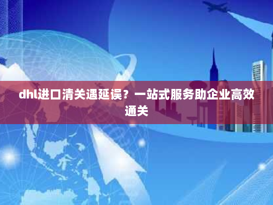 dhl进口清关遇延误？一站式服务助企业高效通关