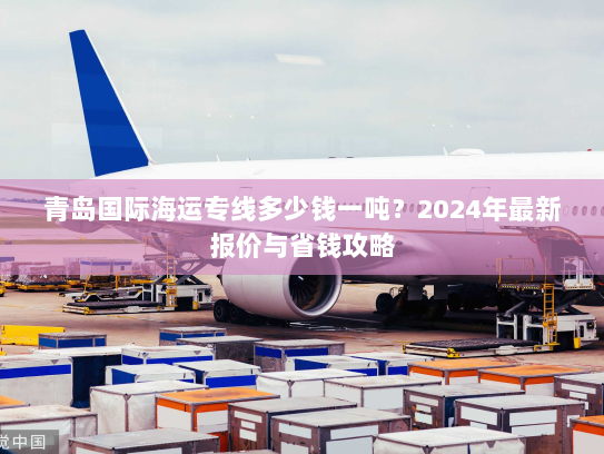 青岛国际海运专线多少钱一吨?2024年最新报价与省钱攻略 青岛国际海运专线多少钱一吨?2024年最新报价与省钱攻略