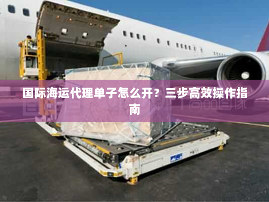 国际海运代理单子怎么开?三步高效操作指南 国际海运代理单子怎么开?三步高效操作指南