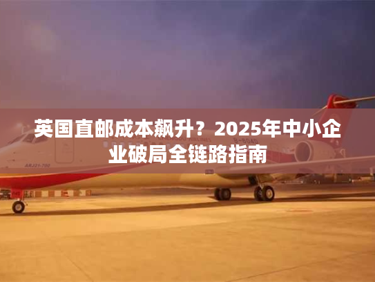 英国直邮成本飙升？2025年中小企业破局全链路指南