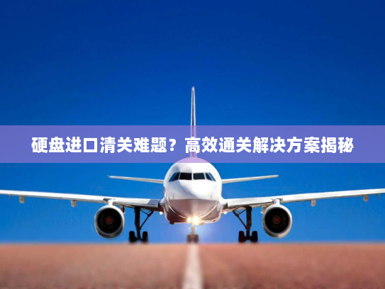 硬盘进口清关难题?高效通关解决方案揭秘 硬盘进口清关难题?高效通关解决方案揭秘