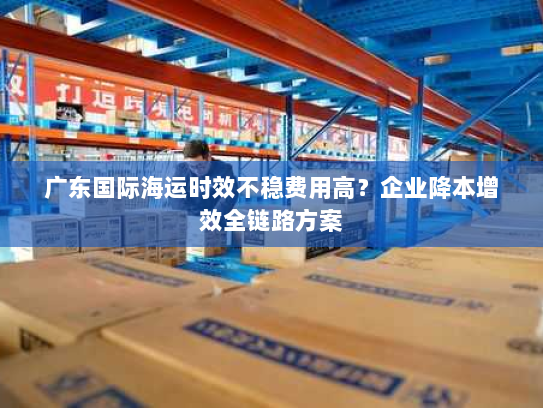 广东国际海运时效不稳费用高?企业降本增效全链路方案 广东国际海运时效不稳费用高?企业降本增效全链路方案