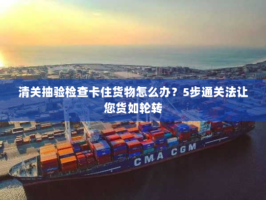 清关抽验检查卡住货物怎么办?5步通关法让您货如轮转 清关抽验检查卡住货物怎么办?5步通关法让您货如轮转