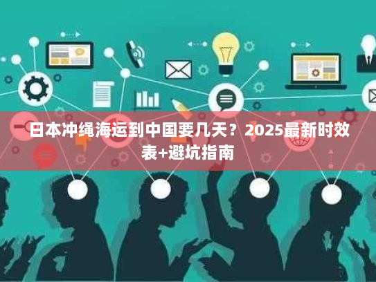 日本冲绳海运到中国要几天?2025最新时效表+避坑指南 日本冲绳海运到中国要几天?2025最新时效表+避坑指南