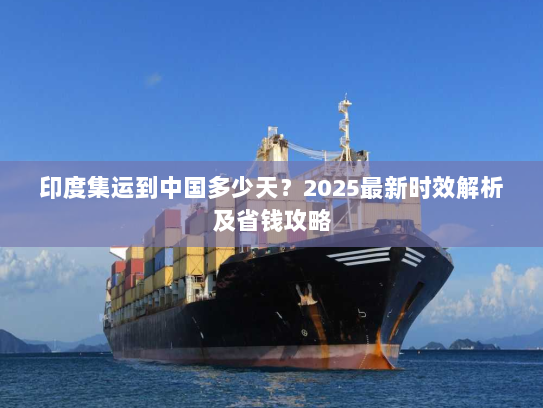 印度集运到中国多少天？2025最新时效解析及省钱攻略