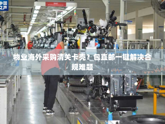 物业海外采购清关卡壳?包直邮一键解决合规难题 物业海外采购清关卡壳?包直邮一键解决合规难题