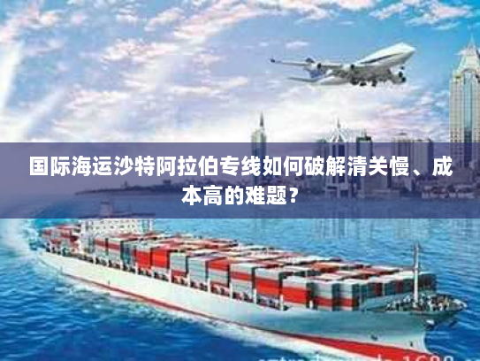 国际海运沙特阿拉伯专线如何破解清关慢、成本高的难题? 国际海运沙特阿拉伯专线如何破解清关慢、成本高的难题?