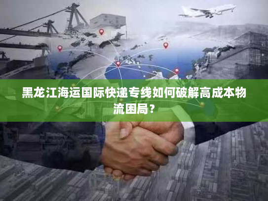 黑龙江海运国际快递专线如何破解高成本物流困局? 黑龙江海运国际快递专线如何破解高成本物流困局?
