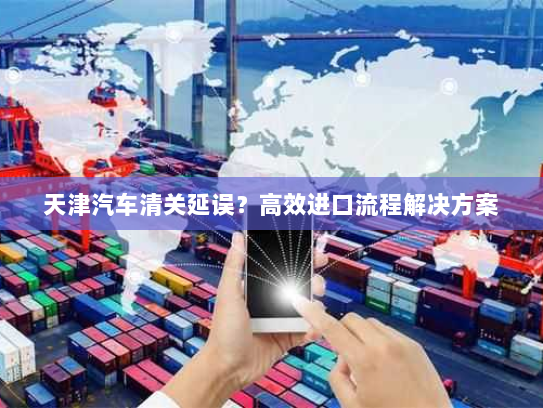 天津汽车清关延误？高效进口流程解决方案