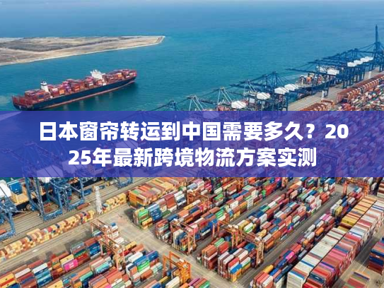 日本窗帘转运到中国需要多久？2025年最新跨境物流方案实测