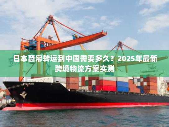 日本窗帘转运到中国需要多久？2025年最新跨境物流方案实测