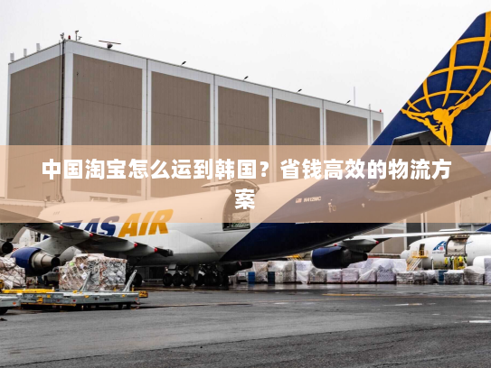 中国淘宝怎么运到韩国？省钱高效的物流方案