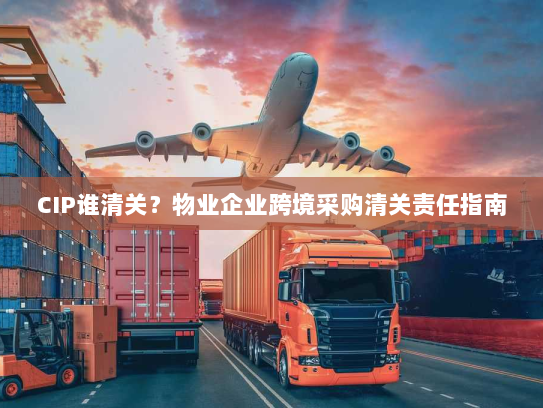 CIP谁清关？物业企业跨境采购清关责任指南