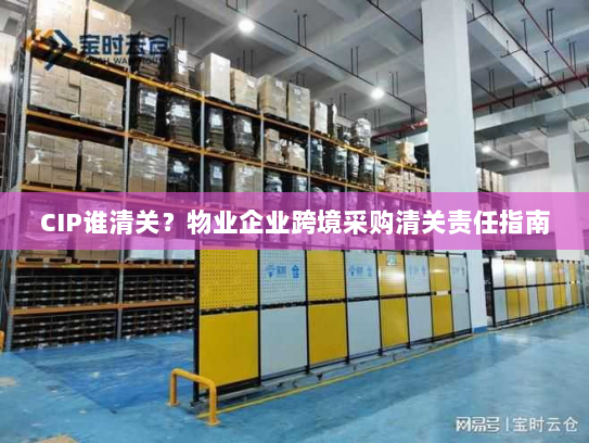 CIP谁清关？物业企业跨境采购清关责任指南