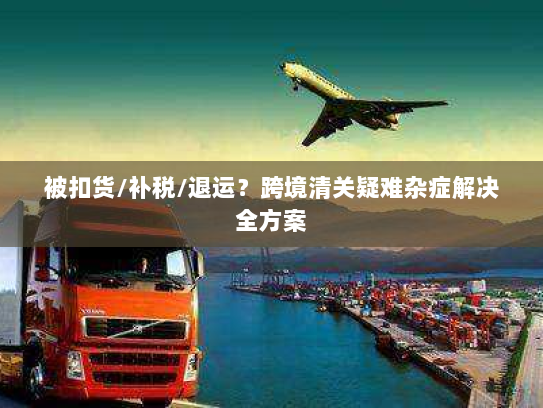 被扣货/补税/退运?跨境清关疑难杂症解决全方案 被扣货/补税/退运?跨境清关疑难杂症解决全方案