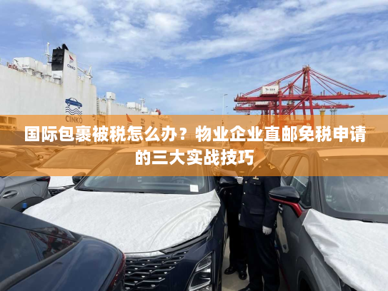 国际包裹被税怎么办？物业企业直邮免税申请的三大实战技巧
