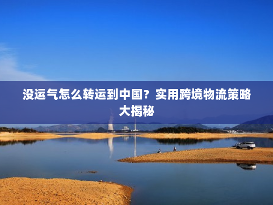 没运气怎么转运到中国？实用跨境物流策略大揭秘