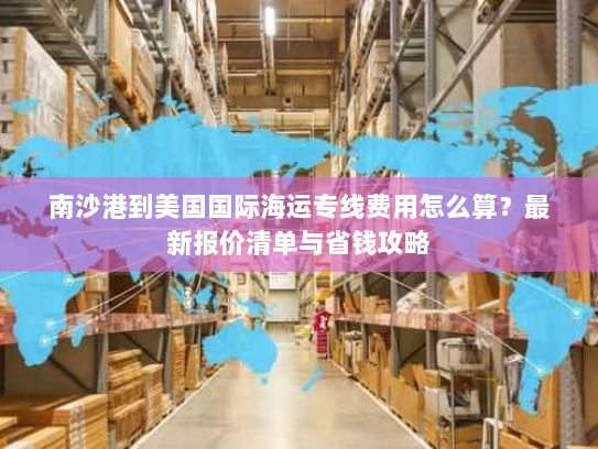 南沙港到美国国际海运专线费用怎么算？最新报价清单与省钱攻略