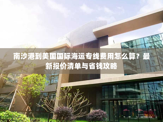 南沙港到美国国际海运专线费用怎么算？最新报价清单与省钱攻略