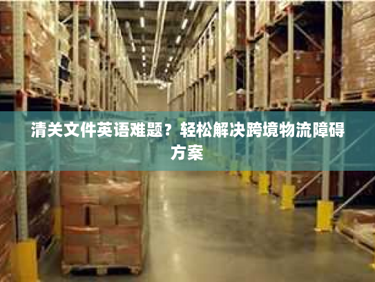 清关文件英语难题？轻松解决跨境物流障碍方案