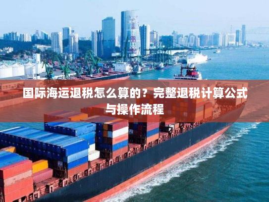 国际海运退税怎么算的?完整退税计算公式与操作流程 国际海运退税怎么算的?完整退税计算公式与操作流程