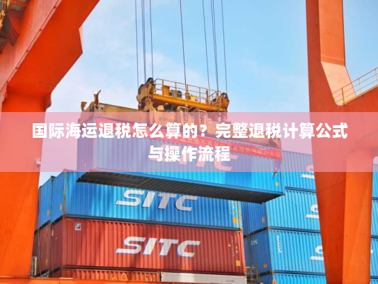 国际海运退税怎么算的？完整退税计算公式与操作流程