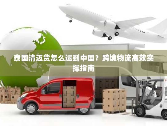 泰国清迈货怎么运到中国？跨境物流高效实操指南