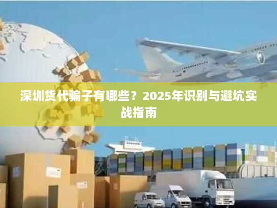 深圳货代骗子有哪些?2025年识别与避坑实战指南 深圳货代骗子有哪些?2025年识别与避坑实战指南