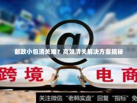 邮政小包清关难?高效清关解决方案揭秘 邮政小包清关难?高效清关解决方案揭秘
