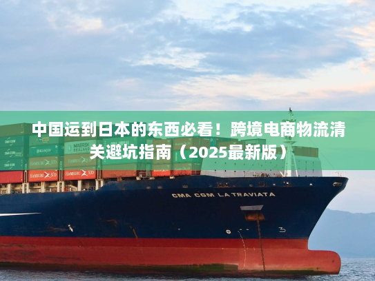 中国运到日本的东西必看!跨境电商物流清关避坑指南(2025最新版) 中国运到日本的东西必看!跨境电商物流清关避坑指南(2025最新版)
