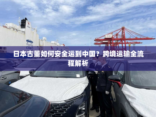 日本古董如何安全运到中国？跨境运输全流程解析