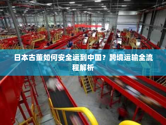日本古董如何安全运到中国？跨境运输全流程解析
