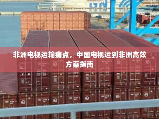 非洲电视运输痛点,中国电视运到非洲高效方案指南 非洲电视运输痛点,中国电视运到非洲高效方案指南