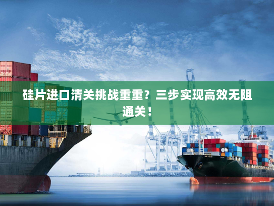 硅片进口清关挑战重重?三步实现高效无阻通关! 硅片进口清关挑战重重?三步实现高效无阻通关!