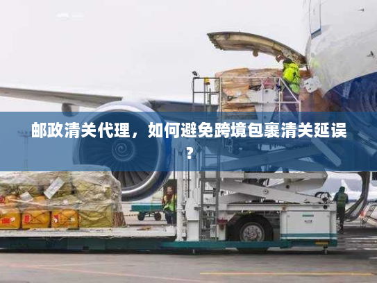 邮政清关代理，如何避免跨境包裹清关延误？