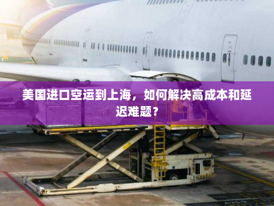 美国进口空运到上海，如何解决高成本和延迟难题？