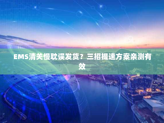 EMS清关慢耽误发货?三招提速方案亲测有效 EMS清关慢耽误发货?三招提速方案亲测有效