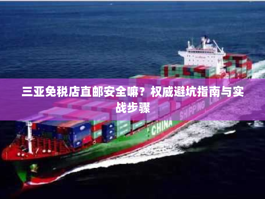 三亚免税店直邮安全嘛?权威避坑指南与实战步骤 三亚免税店直邮安全嘛?权威避坑指南与实战步骤