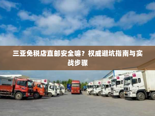 三亚免税店直邮安全嘛?权威避坑指南与实战步骤 三亚免税店直邮安全嘛?权威避坑指南与实战步骤