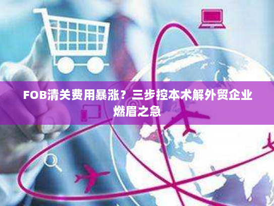 FOB清关费用暴涨？三步控本术解外贸企业燃眉之急