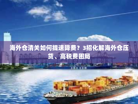 海外仓清关如何提速降费？3招化解海外仓压货、高税费困局