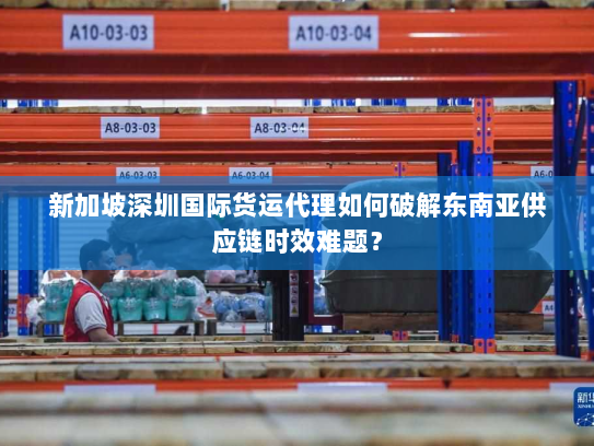 新加坡深圳国际货运代理如何破解东南亚供应链时效难题? 新加坡深圳国际货运代理如何破解东南亚供应链时效难题?