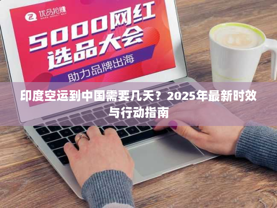 印度空运到中国需要几天？2025年最新时效与行动指南