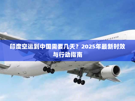 印度空运到中国需要几天？2025年最新时效与行动指南