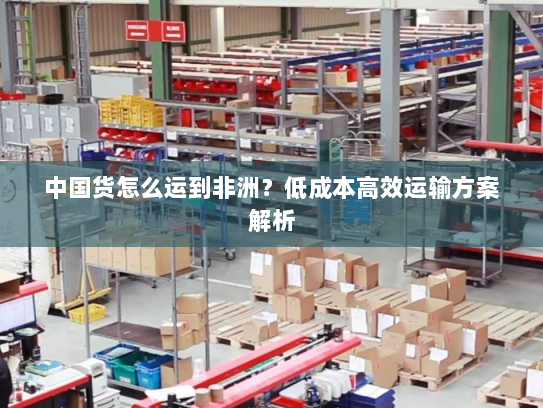 中国货怎么运到非洲？低成本高效运输方案解析