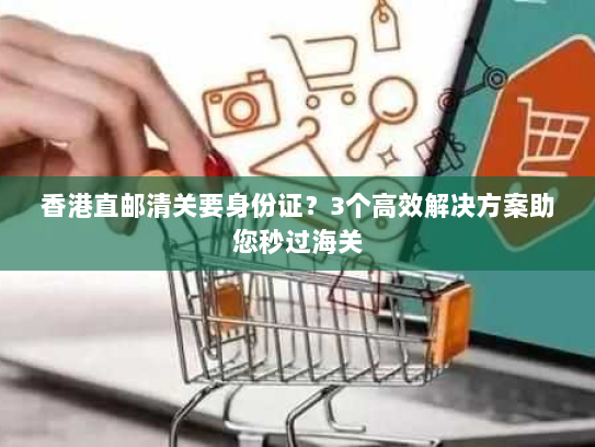 香港直邮清关要身份证?3个高效解决方案助您秒过海关 香港直邮清关要身份证?3个高效解决方案助您秒过海关