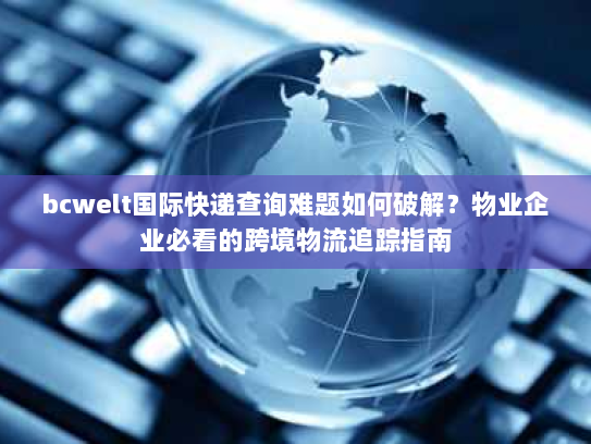 bcwelt国际快递查询难题如何破解？物业企业必看的跨境物流追踪指南