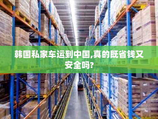 韩国私家车运到中国,真的既省钱又安全吗? 韩国私家车运到中国,真的既省钱又安全吗?