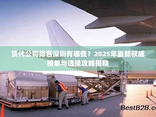 货代公司排名深圳有哪些？2025年最新权威榜单与选择攻略揭晓