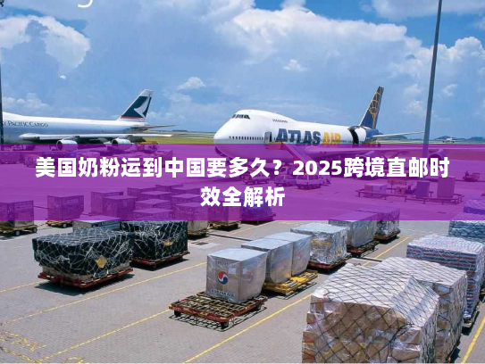 美国奶粉运到中国要多久?2025跨境直邮时效全解析 美国奶粉运到中国要多久?2025跨境直邮时效全解析